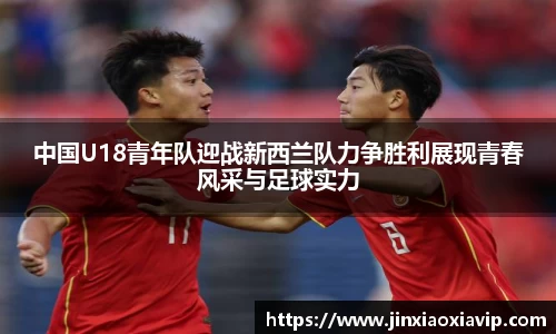 中国U18青年队迎战新西兰队力争胜利展现青春风采与足球实力